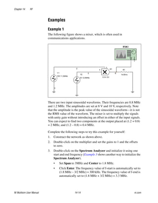 Chapter 14 RF
NI Multisim User Manual 14-14 ni.com
Examples
Example 1
The following figure shows a mixer, which is often used in
communications applications.
There are two input sinusoidal waveforms. Their frequencies are 0.8 MHz
and 1.2 MHz. The amplitudes are set at 8 V and 10 V, respectively. Note
that the amplitude is the peak value of the sinusoidal waveform—it is not
the RMS value of the waveform. The mixer is set to multiply the signals
with unity gain without introducing an offset in either of the input signals.
You can expect to find two components at the output placed at (1.2 + 0.8)
= 2 MHz, and (1.2 – 0.8) = 0.4 MHz.
Complete the following steps to try this example for yourself:
1. Construct the network as shown above.
2. Double-click on the multiplier and set the gains to 1 and the offsets
to zero.
3. Double-click on the Spectrum Analyzer and initialize it using one
start and end frequency (Example 3 shows another way to initialize the
Spectrum Analyzer).
• Set Span to 3MHz and Center to 1.8 MHz.
• Click Enter. The frequency value of f-start is automatically set to
(1.8 MHz – 3/2 MHz) = 300 kHz. The frequency value of f-end is
automatically set to (1.8 MHz + 3/2 MHz) = 3.3 MHz.
 