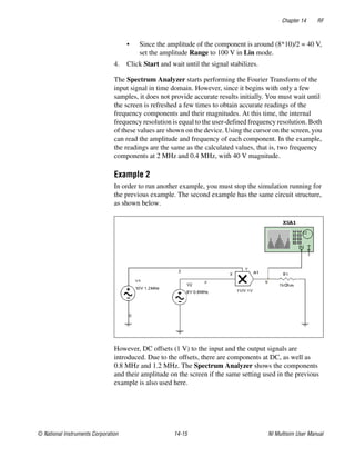 Chapter 14 RF
© National Instruments Corporation 14-15 NI Multisim User Manual
• Since the amplitude of the component is around (8*10)/2 = 40 V,
set the amplitude Range to 100 V in Lin mode.
4. Click Start and wait until the signal stabilizes.
The Spectrum Analyzer starts performing the Fourier Transform of the
input signal in time domain. However, since it begins with only a few
samples, it does not provide accurate results initially. You must wait until
the screen is refreshed a few times to obtain accurate readings of the
frequency components and their magnitudes. At this time, the internal
frequency resolution is equal to the user-defined frequency resolution. Both
of these values are shown on the device. Using the cursor on the screen, you
can read the amplitude and frequency of each component. In the example,
the readings are the same as the calculated values, that is, two frequency
components at 2 MHz and 0.4 MHz, with 40 V magnitude.
Example 2
In order to run another example, you must stop the simulation running for
the previous example. The second example has the same circuit structure,
as shown below.
However, DC offsets (1 V) to the input and the output signals are
introduced. Due to the offsets, there are components at DC, as well as
0.8 MHz and 1.2 MHz. The Spectrum Analyzer shows the components
and their amplitude on the screen if the same setting used in the previous
example is also used here.
 