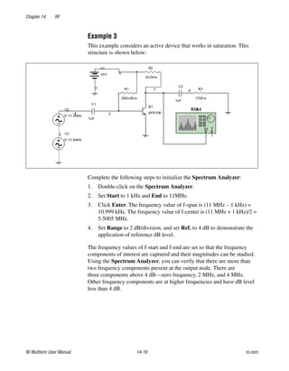 Chapter 14 RF
NI Multisim User Manual 14-16 ni.com
Example 3
This example considers an active device that works in saturation. This
structure is shown below:
Complete the following steps to initialize the Spectrum Analyzer:
1. Double-click on the Spectrum Analyzer.
2. Set Start to 1 kHz and End to 11MHz.
3. Click Enter. The frequency value of f-span is (11 MHz – 1 kHz) =
10.999 kHz. The frequency value of f-center is (11 MHz + 1 kHz)/2 =
5.5005 MHz.
4. Set Range to 2 dB/division, and set Ref. to 4 dB to demonstrate the
application of reference dB level.
The frequency values of f-start and f-end are set so that the frequency
components of interest are captured and their magnitudes can be studied.
Using the Spectrum Analyzer, you can verify that there are more than
two frequency components present at the output node. There are
three components above 4 dB—zero frequency, 2 MHz, and 4 MHz.
Other frequency components are at higher frequencies and have dB level
less than 4 dB.
 