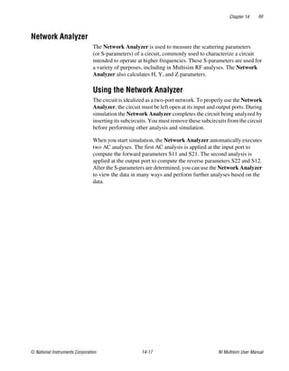 Chapter 14 RF
© National Instruments Corporation 14-17 NI Multisim User Manual
Network Analyzer
The Network Analyzer is used to measure the scattering parameters
(or S-parameters) of a circuit, commonly used to characterize a circuit
intended to operate at higher frequencies. These S-parameters are used for
a variety of purposes, including in Multisim RF analyses. The Network
Analyzer also calculates H, Y, and Z parameters.
Using the Network Analyzer
The circuit is idealized as a two-port network. To properly use the Network
Analyzer, the circuit must be left open at its input and output ports. During
simulation the Network Analyzer completes the circuit being analyzed by
inserting its subcircuits. You must remove these subcircuits from the circuit
before performing other analysis and simulation.
When you start simulation, the Network Analyzer automatically executes
two AC analyses. The first AC analysis is applied at the input port to
compute the forward parameters S11 and S21. The second analysis is
applied at the output port to compute the reverse parameters S22 and S12.
After the S-parameters are determined, you can use the Network Analyzer
to view the data in many ways and perform further analyses based on the
data.
 