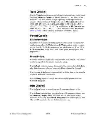 Chapter 14 RF
© National Instruments Corporation 14-19 NI Multisim User Manual
Trace Controls
Use the Trace buttons to show and hide each individual trace on the chart.
When the Network Analyzer is opened, S11 and S22 are shown in the
trace area. The trace buttons change depending on what parameter or
analysis is being looked at. The possible sets in Measurement mode are
{S11, S12, S21, S22}, {Z11, Z12, Z21, Z22}, {H11, H12, H21, H22},
{Y11, Y12, Y21, Y22}, {K, |Δ|}. The possible sets in RF Characterizer
mode are {P.G., T.P.G., A.P.G.}, {V.G.}, and {Zin, Zout}. Refer to the
Mode Controls section for more information about these modes.
Format Controls
Parameter Options
Select the set of parameters to be displayed on the chart. The parameters
available depend on the Mode setting. In Measurement mode, you can
choose from S-, Y-, H-, Z- parameters, and stability factors K and |Δ|. In
RF Characterizer mode, select from Power gains, Voltage gains, and
Impedance.
Format Buttons
Use these buttons to display data using different chart formats. The formats
available depend on the selected parameter group.
Use the Scale button to change the scaling of the current chart. Only Polar
plot, Real/Imaginary plot and Magnitude/Phase plot can be changed.
Use the Auto Scale button to automatically scale the data so that it can be
displayed w