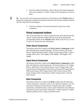 Chapter 2 Schematic Capture - Basics
© National Instruments Corporation 2-13 NI Multisim User Manual
2. From the toolbar that displays, click on the desired virtual component.
The cursor changes to a “ghost” image of the component you wish to
place.
Tip You can click on the down-arrow beside any of the buttons in the Virtual toolbar to
display the components available for that button and select the desired component directly
from the drop-down list that appears.
3. Click the workspace in the desired location to place the virtual
component.
Virtual component toolbars
This section describes the virtual components that can be placed from the
various virtual component toolbars that are accessed by pressing the
corresponding button on the Virtual toolbar. Refer to the Placing Virtual
Components section for more information.
Power Source Components
The buttons (from left to right) in the Power Source Components toolbar
place the following virtual components: AC Power Source; DC Power
Source; Digital Ground; Ground; 3 Phase Voltage Source Delta; 3 Phase
Voltage Source Wye; VCC Supply; VDD Supply; VEE Supply; VSS
Supply.
Signal Source Components
The buttons (from left to right) in the Signal Source Components toolbar
place the following virtual components: AC Current Source; AC Voltage
Source; AM Source; Clock Current Source; Clock Voltage Source; DC
Current Source; Exponential Current Source; Exponential Voltage Source;
FM Current Source; FM Voltage Source; PWL Linear Current; PWL
Linear Voltage; Pulse Current Source; Pulse Voltage Source; Thermal
Noise Source.
Basic Components
The buttons (from left to right) in the Basic toolbar place the following
virtual components: capacitor; coreless coil; inductor; magnetic core coil;
non-linear transformer; potentiometer; normally open relay; normally
closed relay; combination relay; resistor; audio transformer; miscellaneous
transformer; power transformer; transformer; variable capacitor; variable
inductor; pullup resistor; voltage controlled resistor.
 