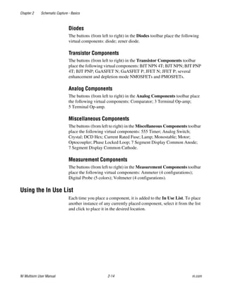 Chapter 2 Schematic Capture - Basics
NI Multisim User Manual 2-14 ni.com
Diodes
The buttons (from left to right) in the Diodes toolbar place the following
virtual components: diode; zener diode.
Transistor Components
The buttons (from left to right) in the Transistor Components toolbar
place the following virtual components: BJT NPN 4T; BJT NPN; BJT PNP
4T; BJT PNP; GaASFET N; GaASFET P; JFET N; JFET P; several
enhancement and depletion mode NMOSFETs and PMOSFETs.
Analog Components
The buttons (from left to right) in the Analog Components toolbar place
the following virtual components: Comparator; 3 Terminal Op-amp;
5 Terminal Op-amp.
Miscellaneous Components
The buttons (from left to right) in the Miscellaneous Components toolbar
place the following virtual components: 555 Timer; Analog Switch;
Crystal; DCD Hex; Current Rated Fuse; Lamp; Monostable; Motor;
Optocoupler; Phase Locked Loop; 7 Segment Display Common Anode;
7 Segment Display Common Cathode.
Measurement Components
The buttons (from left to right) in the Measurement Components toolbar
place the following virtual components: Ammeter (4 configurations);
Digital Probe (5 colors); Voltmeter (4 configurations).
Using the In Use List
Each time you place a component, it is added to the In Use List. To place
another instance of any currently placed component, select it from the list
and click to place it in the desired location.
 