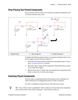 Chapter 2 Schematic Capture - Basics
© National Instruments Corporation 2-15 NI Multisim User Manual
Drop-Placing Two-Pinned Components
Once you have wired a circuit, you can drop two-pinned components such
as resistors directly onto a wire.
Complete the following steps to drop a two-pinned component onto a wire
in the original circuit in the above figure (1):
1. Select the desired two-pinned component as described in the Using the
Place Component Browser section.
2. Move the “ghost” image of the component to the desired wire as shown
in (2) in the above figure.
3. Release the mouse to “break” the wire and place the component in the
break, as shown in (3) in the above figure.
Selecting Placed Components
You can select a component that has been placed on the workspace by
either clicking on it or dragging the mouse to make a selection.
To select a component using the mouse, left-click on its center.
Tip If you wish to select a component’s label or other text, but not the entire component,
do not click on the center of the component—click directly on the text.
1 Original Circuit 2 New Component 3 Placed Component
1
2
3
 