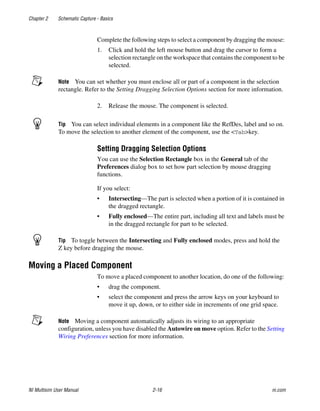 Chapter 2 Schematic Capture - Basics
NI Multisim User Manual 2-16 ni.com
Complete the following steps to select a component by dragging the mouse:
1. Click and hold the left mouse button and drag the cursor to form a
selection rectangle on the workspace that contains the component to be
selected.
Note You can set whether you must enclose all or part of a component in the selection
rectangle. Refer to the Setting Dragging Selection Options section for more information.
2. Release the mouse. The component is selected.
Tip You can select individual elements in a component like the RefDes, label and so on.
To move the selection to another element of the component, use the <Tab>key.
Setting Dragging Selection Options
You can use the Selection Rectangle box in the General tab of the
Preferences dialog box to set how part selection by mouse dragging
functions.
If you select:
• Intersecting—The part is selected when a portion of it is contained in
the dragged rectangle.
• Fully enclosed—The entire part, including all text and labels must be
in the dragged rectangle for part to be selected.
Tip To toggle between the Intersecting and Fully enclosed modes, press and hold the
Z key before dragging the mouse.
Moving a Placed Component
To move a placed component to another location, do one of the following:
• drag the component.
• select the component and press the arrow keys on your keyboard to
move it up, down, or to either side in increments of one grid space.
Note Moving a component automatically adjusts its wiring to an appropriate
configuration, unless you have disabled the Autowire on move option. Refer to the Setting
Wiring Preferences section for more information.
 