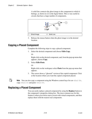 Chapter 2 Schematic Capture - Basics
NI Multisim User Manual 2-18 ni.com
A solid line connects the ghost image to the component to which it
belongs, as shown in (2) in the figure below. This is very useful in
circuits that have a large number of components.
3. Release the mouse button when the ghost image is in the desired
location.
Copying a Placed Component
Complete the following steps to copy a placed component:
1. Select the desired component and choose Edit»Copy.
Or
Right-click on the desired component, and, from the pop-up menu that
appears, choose Copy.
2. Select Edit»Paste.
Or
Right-click on the workspace select Paste from the pop-up menu that
appears.
3. The cursor shows a “ghosted” version of the copied component. Click
at the location where you want the copied component placed.
Note You can also copy a component using the Windows control keys for cut <Ctrl-X>,
copy <Ctrl-C> and paste <Ctrl-V>.
Replacing a Placed Component
You can easily replace a placed component by using the Replace button in
the component’s properties dialog box. The most common use for this
feature is when you wish to start a circuit with virtual components, and then
replace them with the nearest real components.
1 Ghost Image 2 Solid Line
1
2
 