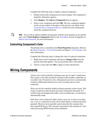 Chapter 2 Schematic Capture - Basics
© National Instruments Corporation 2-19 NI Multisim User Manual
Complete the following steps to replace a placed component:
1. Double-click on the component you want to replace. The component’s
properties dialog box appears.
2. Click Replace. The Select a Component browser appears.
3. Select a new component and click OK. The new component appears
on the circuit window in the place of the previous one. Refer to the
Using the Place Component Browser section for more information
about the component browser.
Note If you wish to replace multiple selected parts with the same quantity of one specific
part, select Tools»Replace Components. Refer to the Tools Menu section of Appendix A,
Menus and Commands, for more information.
Controlling Component’s Color
The default color is controlled in the Sheet Properties dialog box. Refer to
the Sheet Properties - Circuit Tab section of Chapter 1, User Interface, for
more information.
Complete the following steps to change the color of a placed component:
1. Right-click on the component and choose Change Color from the
pop-up menu that appears. You are presented with a color palette.
2. Choose a color and click OK to apply it to the selected item.
Wiring Components
A basic wire can be created by clicking on any one of a part’s symbol pins.
This creates a wire that can then be routed to either another symbol pin, or
to another wire. If routed to a wire, when placed a junction is automatically
created to differentiate between two wires crossing and two wires
connected.
Wires can also be started by double-clicking anywhere on the circuit. This
creates a junction at that location and starts wiring from that point. If a
symbol’s pins are dropped onto either a wire or another pin, a connection is
automatically made.
Each time a wire is placed it either creates a new net, or joins an existing
one. A net is a collection of wires all of which define a common electrical
potential. The term net is typically used to describe this concept when
discussing PCB layout. This concept is equivalent to the concept of a node
when discussing SPICE-based circuit simulation.
 