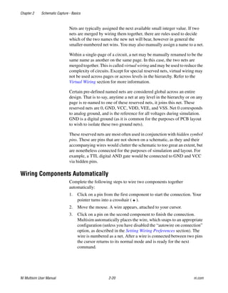 Chapter 2 Schematic Capture - Basics
NI Multisim User Manual 2-20 ni.com
Nets are typically assigned the next available small integer value. If two
nets are merged by wiring them together, there are rules used to decide
which of the two names the new net will bear, however in general the
smaller-numbered net wins. You may also manually assign a name to a net.
Within a single-page of a circuit, a net may be manually renamed to be the
same name as another on the same page. In this case, the two nets are
merged together. This is called virtual wiring and may be used to reduce the
complexity of circuits. Except for special reserved nets, virtual wiring may
not be used across pages or across levels in the hierarchy. Refer to the
Virtual Wiring section for more information.
Certain pre-defined named nets are considered global across an entire
design. That is to say, anytime a net at any level in the hierarchy or on any
page is re-named to one of these reserved nets, it joins this net. These
reserved nets are 0, GND, VCC, VDD, VEE, and VSS. Net 0 corresponds
to analog ground, and is the reference for all voltages during simulation.
GND is a digital ground (as it is common for the purposes of PCB layout
to wish to isolate these two ground nets).
These reserved nets are most often used in conjunction with hidden symbol
pins. These are pins that are not shown on a schematic, as they and their
accompanying wires would clutter the schematic to too great an extent, but
are nonetheless connected for the purposes of simulation and layout. For
example, a TTL digital AND gate would be connected to GND and VCC
via hidden pins.
Wiring Components Automatically
Complete the following steps to wire two components together
automatically:
1. Click on a pin from the first component to start the connection. Your
pointer turns into a crosshair ( ).
2. Move the mouse. A wire appears, attached to your cursor.
3. Click on a pin on the second component to finish the connection.
Multisim automatically places the wire, which snaps to an appropriate
configuration (unless you have disabled the “autowire on connection”
option, as described in the Setting Wiring Preferences section). The
wire is numbered as a net. After a wire is connected between two pins
the cursor returns to its normal mode and is ready for the next
command.
 