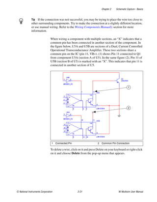 Chapter 2 Schematic Capture - Basics
© National Instruments Corporation 2-21 NI Multisim User Manual
Tip If the connection was not successful, you may be trying to place the wire too close to
other surrounding components. Try to make the connection at a slightly different location,
or use manual wiring. Refer to the Wiring Components Manually section for more
information.
When wiring a component with multiple sections, an “X” indicates that a
common pin has been connected in another section of the component. In
the figure below, U5A and U5B are sections of a Dual, Current Controlled
Operational Transconductance Amplifier. These two sections share a
common pin on the IC (pin 11, VB+). (1) shows Pin 11 connected to Q1
from component U5A (section A of U5). In the same figure (2), Pin 11 of
U5B (section B of U5) is marked with an “X”. This indicates that pin 11 is
connected in another section of U5.
To delete a wire, click on it and press Delete on your keyboard or right-click
on it and choose Delete from the pop-up menu that appears.
1 Connected Pin 2 Common Pin Connection
1
2
 