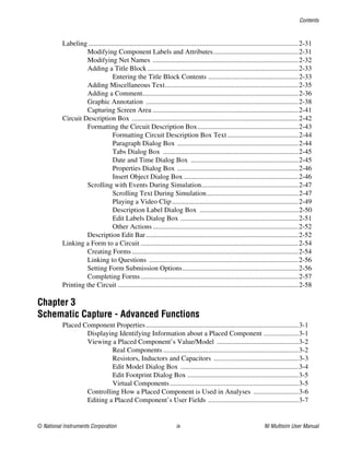 Contents
© National Instruments Corporation ix NI Multisim User Manual
Labeling .........................................................................................................................2-31
Modifying Component Labels and Attributes.................................................2-31
Modifying Net Names ....................................................................................2-32
Adding a Title Block .......................................................................................2-33
Entering the Title Block Contents ....................................................2-33
Adding Miscellaneous Text.............................................................................2-35
Adding a Comment..........................................................................................2-36
Graphic Annotation ........................................................................................2-38
Capturing Screen Area ....................................................................................2-41
Circuit Description Box ................................................................................................2-42
Formatting the Circuit Description Box..........................................................2-43
Formatting Circuit Description Box Text.........................................2-44
Paragraph Dialog Box ......................................................................2-44
Tabs Dialog Box ..............................................................................2-45
Date and Time Dialog Box ..............................................................2-45
Properties Dialog Box ......................................................................2-46
Insert Object Dialog Box ..................................................................2-46
Scrolling with Events During Simulation........................................................2-47
Scrolling Text During Simulation.....................................................2-47
Playing a Video Clip.........................................................................2-49
Description Label Dialog Box .........................................................2-50
Edit Labels Dialog Box ....................................................................2-51
Other Actions ....................................................................................2-52
Description Edit Bar........................................................................................2-52
Linking a Form to a Circuit ...........................................................................................2-54
Creating Forms................................................................................................2-54
Linking to Questions ......................................................................................2-56
Setting Form Submission Options...................................................................2-56
Completing Forms...........................................................................................2-57
Printing the Circuit ........................................................................................................2-58
Chapter 3
Schematic Capture - Advanced Functions
Placed Component Properties........................................................................................3-1
Displaying Identifying Information about a Placed Component ....................3-1
Viewing a Placed Component’s Value/Model ...............................................3-2
Real Components ..............................................................................3-2
Resistors, Inductors and Capacitors .................................................3-3
Edit Model Dialog Box ....................................................................3-4
Edit Footprint Dialog Box ................................................................3-5
Virtual Components ..........................................................................3-5
Controlling How a Placed Component is Used in Analyses ..........................3-6
Editing a Placed Component’s User Fields ....................................................3-7
 