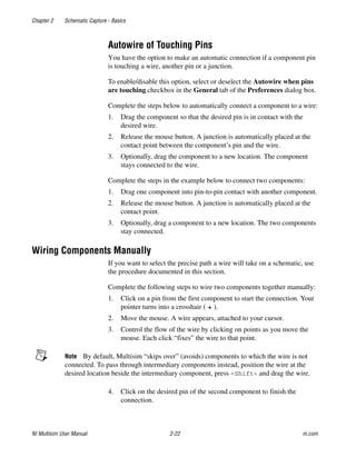 Chapter 2 Schematic Capture - Basics
NI Multisim User Manual 2-22 ni.com
Autowire of Touching Pins
You have the option to make an automatic connection if a component pin
is touching a wire, another pin or a junction.
To enable/disable this option, select or deselect the Autowire when pins
are touching checkbox in the General tab of the Preferences dialog box.
Complete the steps below to automatically connect a component to a wire:
1. Drag the component so that the desired pin is in contact with the
desired wire.
2. Release the mouse button. A junction is automatically placed at the
contact point between the component’s pin and the wire.
3. Optionally, drag the component to a new location. The component
stays connected to the wire.
Complete the steps in the example below to connect two components:
1. Drag one component into pin-to-pin contact with another component.
2. Release the mouse button. A junction is automatically placed at the
contact point.
3. Optionally, drag a component to a new location. The two components
stay connected.
Wiring Components Manually
If you want to select the precise path a wire will take on a schematic, use
the procedure documented in this section.
Complete the following steps to wire two components together manually:
1. Click on a pin from the first component to start the connection. Your
pointer turns into a crosshair ( ).
2. Move the mouse. A wire appears, attached to your cursor.
3. Control the flow of the wire by clicking on points as you move the
mouse. Each click “fixes” the wire to that point.
Note By default, Multisim “skips over” (avoids) components to which the wire is not
connected. To pass through intermediary components instead, position the wire at the
desired location beside the intermediary component, press <Shift> and drag the wire.
4. Click on the desired pin of the second component to finish the
connection.
 