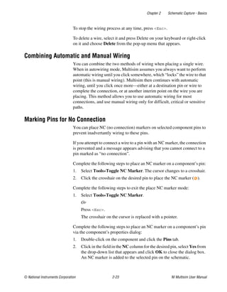 Chapter 2 Schematic Capture - Basics
© National Instruments Corporation 2-23 NI Multisim User Manual
To stop the wiring process at any time, press <Esc>.
To delete a wire, select it and press Delete on your keyboard or right-click
on it and choose Delete from the pop-up menu that appears.
Combining Automatic and Manual Wiring
You can combine the two methods of wiring when placing a single wire.
When in autowiring mode, Multisim assumes you always want to perform
automatic wiring until you click somewhere, which “locks” the wire to that
point (this is manual wiring). Multisim then continues with automatic
wiring, until you click once more—either at a destination pin or wire to
complete the connection, or at another interim point on the wire you are
placing. This method allows you to use automatic wiring for most
connections, and use manual wiring only for difficult, critical or sensitive
paths.
Marking Pins for No Connection
You can place NC (no connection) markers on selected component pins to
prevent inadvertantly wiring to these pins.
If you attempt to connect a wire to a pin with an NC marker, the connection
is prevented and a message appears advising that you cannot connect to a
pin marked as “no connection”.
Complete the following steps to place an NC marker on a component’s pin:
1. Select Tools»Toggle NC Marker. The cursor changes to a crosshair.
2. Click the crosshair on the desired pin to place the NC marker ( ).
Complete the following steps to exit the place NC marker mode:
1. Select Tools»Toggle NC Marker.
Or
Press <Esc>.
The crosshair on the cursor is replaced with a pointer.
Complete the following steps to place an NC marker on a component’s pin
via the component’s properties dialog:
1. Double-click on the component and click the Pins tab.
2. Click in the field in the NC column for the desired pin, select Yes from
the drop-down list that appears and click OK to close the dialog box.
An NC marker is added to the selected pin on the schematic.
 