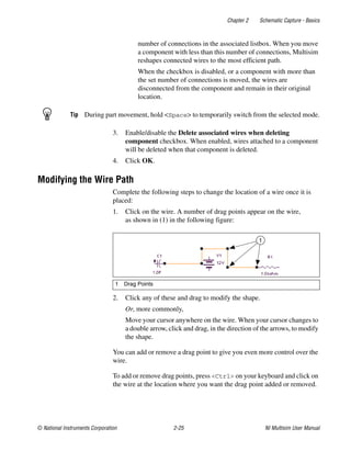 Chapter 2 Schematic Capture - Basics
© National Instruments Corporation 2-25 NI Multisim User Manual
number of connections in the associated listbox. When you move
a component with less than this number of connections, Multisim
reshapes connected wires to the most efficient path.
When the checkbox is disabled, or a component with more than
the set number of connections is moved, the wires are
disconnected from the component and remain in their original
location.
Tip During part movement, hold <Space> to temporarily switch from the selected mode.
3. Enable/disable the Delete associated wires when deleting
component checkbox. When enabled, wires attached to a component
will be deleted when that component is deleted.
4. Click OK.
Modifying the Wire Path
Complete the following steps to change the location of a wire once it is
placed:
1. Click on the wire. A number of drag points appear on the wire,
as shown in (1) in the following figure:
2. Click any of these and drag to modify the shape.
Or, more commonly,
Move your cursor anywhere on the wire. When your cursor changes to
a double arrow, click and drag, in the direction of the arrows, to modify
the shape.
You can add or remove a drag point to give you even more control over the
wire.
To add or remove drag points, press <Ctrl> on your keyboard and click on
the wire at the location where you want the drag point added or removed.
1 Drag Points
1
 