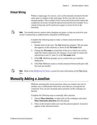 Chapter 2 Schematic Capture - Basics
© National Instruments Corporation 2-27 NI Multisim User Manual
Virtual Wiring
Within a single page of a circuit, a net can be manually renamed to be the
same name as another on the same page. In this case, the two nets are
merged together. This is called virtual wiring and can be used to reduce the
complexity of circuits. Except for special reserved nets (for example, Vcc),
virtual wiring may not be used across pages or across levels in the
hierarchy.
Note You should exercise caution when changing net names, as they are critical to your
circuit’s connectivity as understood by simulation or PCB layout.
Complete the following steps to make a virtual connection between
components:
1. Double-click on the wire. The Net dialog box displays. The net name
that appears on the schematic is shown in the Net name field.
2. Change the Net name to match that of the net to which you wish to
make the virtual connection. For instance, if you want to connect the
selected net to net 21, enter 21 in the Net name field.
3. Click OK. Multisim prompts you to confirm that you want this
duplication.
4. Click Yes. Multisim creates a virtual connection between the pins with
the same net number.
Note Refer to the Modifying Net Names section for more information on the Net dialog
box.
Manually Adding a Junction
Multisim automatically inserts junctions when you connect one wire to
another wire to differentiate them from wires that are crossing but not
connected. You can also manually place junctions on the workspace as
desired.
Complete the following steps to manually add a junction:
1. Choose Place»Junction, or right-click on the workspace and select
Place Schematic»Junction from the pop-up.
2. Click on the location where you want the junction placed. A junction
appears at the selected location.
 