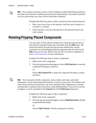 Chapter 2 Schematic Capture - Basics
NI Multisim User Manual 2-28 ni.com
Note You can place junctions on wires, on the workspace without them being attached to
any other circuit element, and directly on the end of component pins. If you place a junction
over two intersecting wires, they will be electrically connected.
Complete the following steps to make a connection from a placed junction:
1. Move your cursor close to the junction, until the cursor changes to a
crosshair ( ) symbol.
2. Click and drag a wire from the junction to the desired location and
click to place.
Rotating/Flipping Placed Components
You can rotate or flip a placed component by using the pop-up menu or
selecting the component and using commands from the Edit menu. The
instructions below describe the pop-up menu method only, but the
commands for rotating/flipping placed components that are found in the
Edit menu are the same. Refer to the Edit Menu section of Appendix A,
Menus and Commands, for more information.
Complete the following steps to rotate a component:
1. Right-click on the component.
2. From the pop-up menu that appears, choose 90 Clockwise to rotate the
component 90 degrees clockwise.
Or
Choose 90 CounterCW to rotate the component 90 degrees counter
clockwise.
Note Text associated with the component, such as labels, and values and model
information, will be repositioned and rotated as a result of your action. Pin numbers will
rotate along with the associated pin. Any wires attached to the component are rerouted
automatically to maintain their connections using rubberbanding. If you do not want this
to happen, it can be controlled in the General tab of the Preferences dialog box.
Complete the following steps to flip a component:
1. Right-click on the component.
2. From the pop-up menu that appears, choose Flip Horizontal to flip the
component horizontally.
Or
Choose Flip Vertical to flip the component vertically.
 
