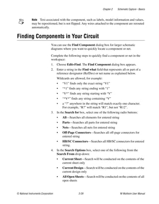 Chapter 2 Schematic Capture - Basics
© National Instruments Corporation 2-29 NI Multisim User Manual
Note Text associated with the component, such as labels, model information and values,
may be repositioned, but is not flipped. Any wires attached to the component are rerouted
automatically.
Finding Components in Your Circuit
You can use the Find Component dialog box for larger schematic
diagrams where you want to quickly locate a component or net.
Complete the following steps to quickly find a component or net in the
workspace:
1. Choose Edit»Find. The Find Component dialog box appears.
2. Enter a string in the Find what field that represents all or part of a
reference designator (RefDes) or net name as explained below.
Wildcards are allowed, for example:
• “V1” finds only the exact string “V1”
• “*1” finds any string ending with “1”
• “V*” finds any string starting with “V”
• “*V*” finds any string containing “V”
• a “?” anywhere in the string will match exactly one character.
For example, “R?” will match “R1”, but not “R12”.
3. In the Search for box, select one of the following radio buttons:
• All—Searches all elements for entered string
• Parts—Searches all parts for entered string
• Nets—Searches all nets for entered string
• Off-Page Connectors—Searches all off-page connectors for
entered string
• HB/SC Connectors—Searches all HB/SC connectors for entered
string.
4. In the Search Options box, select one of the following from the
Search From drop-down:
• Current Sheet—Search will be conducted on the contents of the
current sheet only
• Current Design—Search will be conducted on the contents of the
current design only
• All Open Sheets—Search will be conducted on the contents of all
open sheets
 