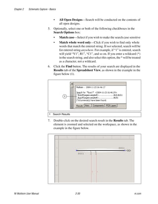 Chapter 2 Schematic Capture - Basics
NI Multisim User Manual 2-30 ni.com
• All Open Designs—Search will be conducted on the contents of
all open designs.
5. Optionally, select one or both of the following checkboxes in the
Search Options box:
• Match case—Select if you wish to make the search case sensitive
• Match whole word only—Click if you wish to find only whole
words that match the entered string. If not selected, search will be
for entered string anywhere. For example, if “1” is entered, search
will yield “V1”, R1”, “C1”, and so on. If you enter a wildcard (*)
in the search string, and also select this option, the * will be treated
as a character, not a wildcard.
6. Click the Find button. The results of your search are displayed in the
Results tab of the Spreadsheet View, as shown in the example in the
figure below (1).
7. Double-click on the desired search result in the Results tab. The
element is zoomed and selected on the workspace, as shown in the
example in the figure below.
1 Search Results
1
 