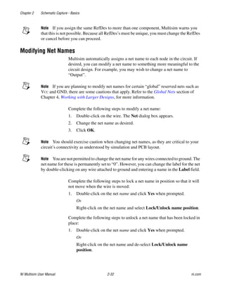 Chapter 2 Schematic Capture - Basics
NI Multisim User Manual 2-32 ni.com
Note If you assign the same RefDes to more than one component, Multisim warns you
that this is not possible. Because all RefDes’s must be unique, you must change the RefDes
or cancel before you can proceed.
Modifying Net Names
Multisim automatically assigns a net name to each node in the circuit. If
desired, you can modify a net name to something more meaningful to the
circuit design. For example, you may wish to change a net name to
“Output”.
Note If you are planning to modify net names for certain “global” reserved nets such as
VCC and GND, there are some cautions that apply. Refer to the Global Nets section of
Chapter 4, Working with Larger Designs, for more information.
Complete the following steps to modify a net name:
1. Double-click on the wire. The Net dialog box appears.
2. Change the net name as desired.
3. Click OK.
Note You should exercise caution when changing net names, as they are critical to your
circuit’s connectivity as understood by simulation and PCB layout.
Note You are not permitted to change the net name for any wires connected to ground. The
net name for these is permanently set to “0”. However, you can change the label for the net
by double-clicking on any wire attached to ground and entering a name in the Label field.
Complete the following steps to lock a net name in position so that it will
not move when the wire is moved:
1. Double-click on the net name and click Yes when prompted.
Or
Right-click on the net name and select Lock/Unlock name position.
Complete the following steps to unlock a net name that has been locked in
place:
1. Double-click on the net name and click Yes when prompted.
Or
Right-click on the net name and de-select Lock/Unlock name
position.
 