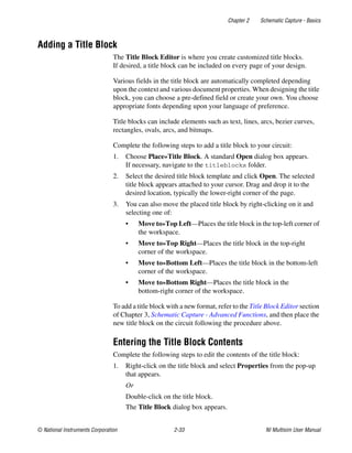 Chapter 2 Schematic Capture - Basics
© National Instruments Corporation 2-33 NI Multisim User Manual
Adding a Title Block
The Title Block Editor is where you create customized title blocks.
If desired, a title block can be included on every page of your design.
Various fields in the title block are automatically completed depending
upon the context and various document properties. When designing the title
block, you can choose a pre-defined field or create your own. You choose
appropriate fonts depending upon your language of preference.
Title blocks can include elements such as text, lines, arcs, bezier curves,
rectangles, ovals, arcs, and bitmaps.
Complete the following steps to add a title block to your circuit:
1. Choose Place»Title Block. A standard Open dialog box appears.
If necessary, navigate to the titleblocks folder.
2. Select the desired title block template and click Open. The selected
title block appears attached to your cursor. Drag and drop it to the
desired location, typically the lower-right corner of the page.
3. You can also move the placed title block by right-clicking on it and
selecting one of:
• Move to»Top Left—Places the title block in the top-left corner of
the workspace.
• Move to»Top Right—Places the title block in the top-right
corner of the workspace.
• Move to»Bottom Left—Places the title block in the bottom-left
corner of the workspace.
• Move to»Bottom Right—Places the title block in the
bottom-right corner of the workspace.
To add a title block with a new format, refer to the Title Block Editor section
of Chapter 3, Schematic Capture - Advanced Functions, and then place the
new title block on the circuit following the procedure above.
Entering the Title Block Contents
Complete the following steps to edit the contents of the title block:
1. Right-click on the title block and select Properties from the pop-up
that appears.
Or
Double-click on the title block.
The Title Block dialog box appears.
 