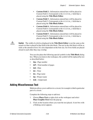 Chapter 2 Schematic Capture - Basics
© National Instruments Corporation 2-35 NI Multisim User Manual
• Custom Field 2—Information entered here will be placed in
Custom Field 2. Corresponds to the #CUSTOM_2 field that is
placed using the Title Block Editor.
• Custom Field 3—Information entered here will be placed in
Custom Field 3. Corresponds to the #CUSTOM_3 field that is
placed using the Title Block Editor.
• Custom Field 4—Information entered here will be placed in
Custom Field 4. Corresponds to the #CUSTOM_4 field that is
placed using the Title Block Editor.
• Custom Field 5—Information entered here will be placed in
Custom Field 5. Corresponds to the #CUSTOM_5 field that is
placed using the Title Block Editor.
Caution The width of a field as displayed in the Title Block Editor is not the same as the
actual text that is placed in that field in the title block. The text in the title block will be as
wide as the amount of text. It is also dependant on the font size. So if two fields are placed
closed to each other they may overlap.
You can also place the following special symbols in the Title Block dialog
box. When you return to the workspace, the symbol will be replaced by text
as described below:
• &p—Page number
• &P—Total number of pages
• &d—Date
• &t—Time
• &s—Page name
• &j—Project name
• &&—Ampersand.
Adding Miscellaneous Text
Multisim allows you to add text to a circuit, for example to label a particular
part of a circuit.
Complete the following steps to add text:
1. Choose Place»Text or right-click on the workspace and select
Place Graphic»Text from the pop-up.
2. Click on the location where you want the text placed. A text box with
a blinking cursor appears.
 