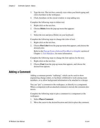 Chapter 2 Schematic Capture - Basics
NI Multisim User Manual 2-36 ni.com
3. Type the text. The text box correctly sizes when you finish typing and
click elsewhere in the workspace.
4. Click elsewhere on the circuit window to stop adding text.
Complete the following steps to delete text:
1. Right-click on the text box.
2. Choose Delete from the pop-up menu that appears.
Or
1. Select the text and press Delete on your keyboard.
Complete the following steps to change the color of text:
1. Right-click on the text box.
2. Choose Pen Color from the pop-up menu that appears, and choose the
desired color.
Refer to the Pop-up From a Selected Text Block or Graphic section of
Chapter 1, User Interface, for more information.
Complete the following steps to change the font options for the text:
1. Right-click on the text box.
2. Choose Font from the pop-up menu that appears, and choose the
desired font options.
Adding a Comment
Adding a comment permits “redlining”, which can be used to show
engineering change orders, to facilitate collaborative work among team
members, or to allow background information to be attached to a design.
You can “pin” a comment to the workspace, or directly to a component.
When a component with an attached comment is moved, the comment also
moves.
Complete the following steps to pin a comment to a component or the
workspace:
1. Select Place»Comment.
2. Move the cursor to the desired location and click to place the comment.
 
