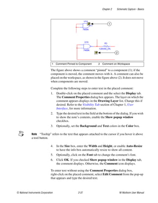Chapter 2 Schematic Capture - Basics
© National Instruments Corporation 2-37 NI Multisim User Manual
The figure above shows a comment “pinned” to a component (1); if the
component is moved, the comment moves with it. A comment can also be
placed on the workspace, as shown in the figure above (2). It does not move
when components are moved.
Complete the following steps to enter text in the placed comment:
1. Double-click on the placed comment and the select the Display tab.
The Comment Properties dialog box appears. The layer on which the
comment appears displays in the Drawing Layer list. Change this if
desired. Refer to the Visibility Tab section of Chapter 1, User
Interface, for more information.
2. Type the desired text in the field at the bottom of the dialog. If you wish
to show the note’s contents, enable the Show popup window
checkbox.
3. Optionally, set the Background and Text colors in the Color box.
Note “Tooltip” refers to the text that appears attached to the cursor if you hover it above
a tool button.
4. In the Size box, enter the Width and Height, or enable Auto-Resize
to have the info box automatically resize to show all content.
5. Optionally, click on the Font tab to change the comment’s font.
6. Click OK. If you checked Show popup window in the Display tab,
the comment displays. Otherwise, the Comment icon displays.
To enter text without using the Comment Properties dialog box,
right-click on the placed comment, select Edit Comment from the pop-up
that appears and type the desired text.
1 Comment Pinned to Component 2 Comment on Workspace
2
1
 
