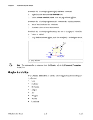 Chapter 2 Schematic Capture - Basics
NI Multisim User Manual 2-38 ni.com
Complete the following steps to display a hidden comment:
1. Right-click on the desired Comment icon.
2. Select Show Comment/Probe from the pop-up that appears.
Complete the following steps to see the contents of a hidden comment:
1. Hover the cursor over the comment.
2. Move the cursor to hide the comment.
Complete the following steps to change the size of a displayed comment:
1. Select its textbox.
2. Drag the handles that appear, as in the example (1) in the figure below.
Note The size can also be changed from the Display tab of the Comment Properties
dialog box.
Graphic Annotation
Use Graphic Annotation to add the following graphic elements to your
workspace:
• Line
• Multiline
• Rectangle
• Ellipse
• Arc
• Polygon
• Picture
• Comment.
1 Drag Handles
1
 