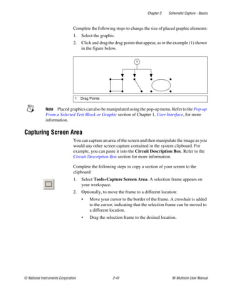 Chapter 2 Schematic Capture - Basics
© National Instruments Corporation 2-41 NI Multisim User Manual
Complete the following steps to change the size of placed graphic elements:
1. Select the graphic.
2. Click and drag the drag points that appear, as in the example (1) shown
in the figure below.
Note Placed graphics can also be manipulated using the pop-up menu. Refer to the Pop-up
From a Selected Text Block or Graphic section of Chapter 1, User Interface, for more
information.
Capturing Screen Area
You can capture an area of the screen and then manipulate the image as you
would any other screen capture contained in the system clipboard. For
example, you can paste it into the Circuit Description Box. Refer to the
Circuit Description Box section for more information.
Complete the following steps to copy a section of your screen to the
clipboard:
1. Select Tools»Capture Screen Area. A selection frame appears on
your workspace.
2. Optionally, to move the frame to a different location:
• Move your cursor to the border of the frame. A crosshair is added
to the cursor, indicating that the selection frame can be moved to
a different location.
• Drag the selection frame to the desired location.
1 Drag Points
1
 