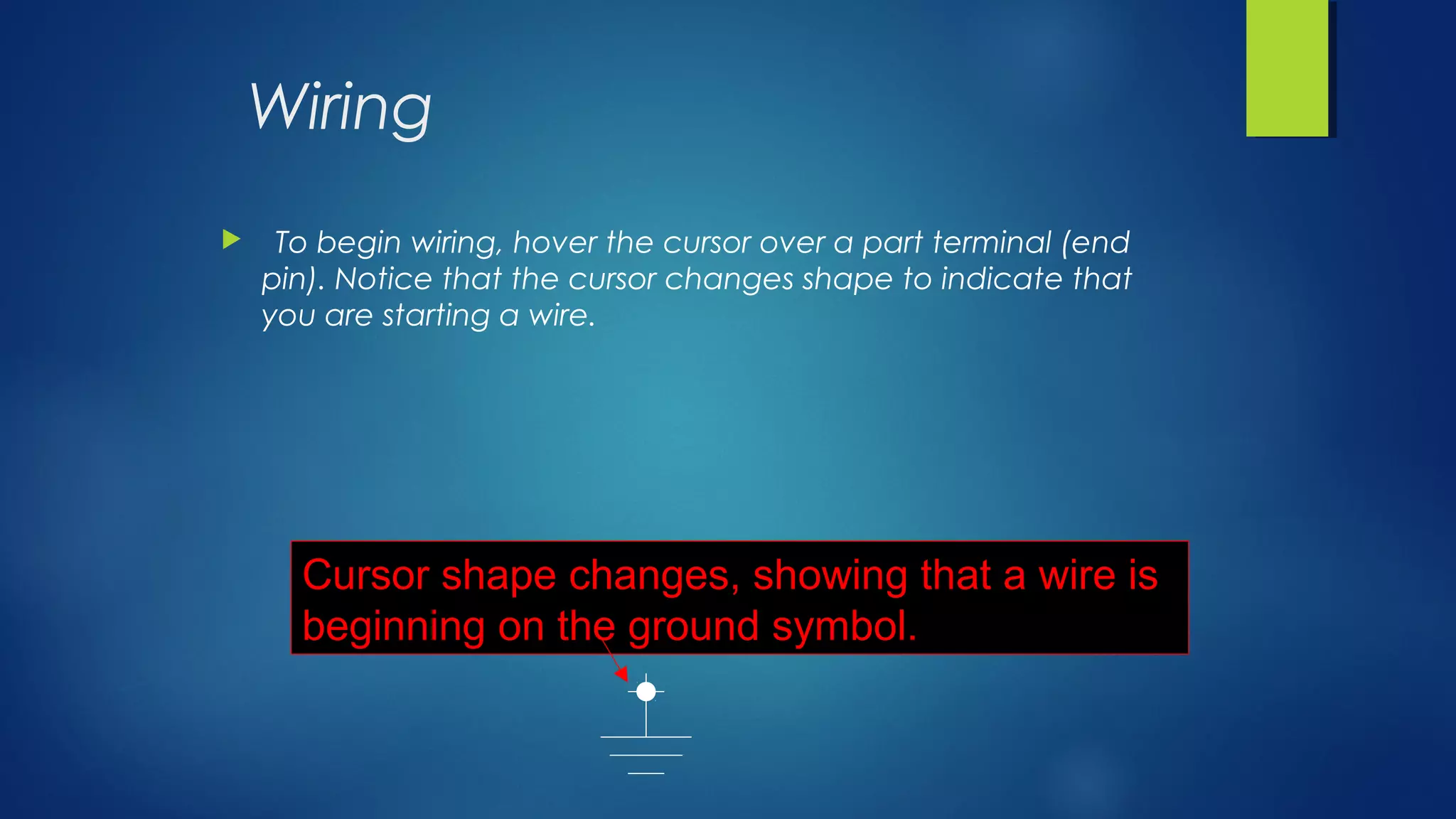 Wiring
 To begin wiring, hover the cursor over a part terminal (end
pin). Notice that the cursor changes shape to indicate that
you are starting a wire.
Cursor shape changes, showing that a wire is
beginning on the ground symbol.
 