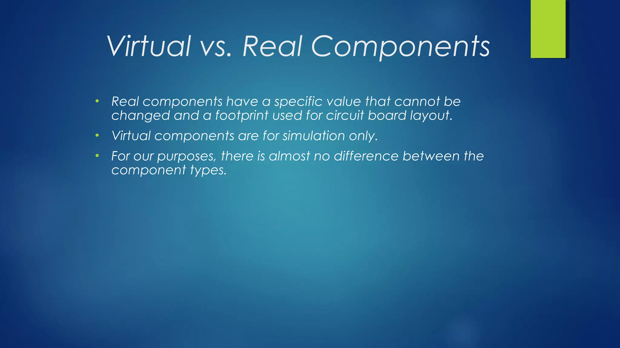 Virtual vs. Real Components
• Real components have a specific value that cannot be
changed and a footprint used for circuit board layout.
• Virtual components are for simulation only.
• For our purposes, there is almost no difference between the
component types.
 