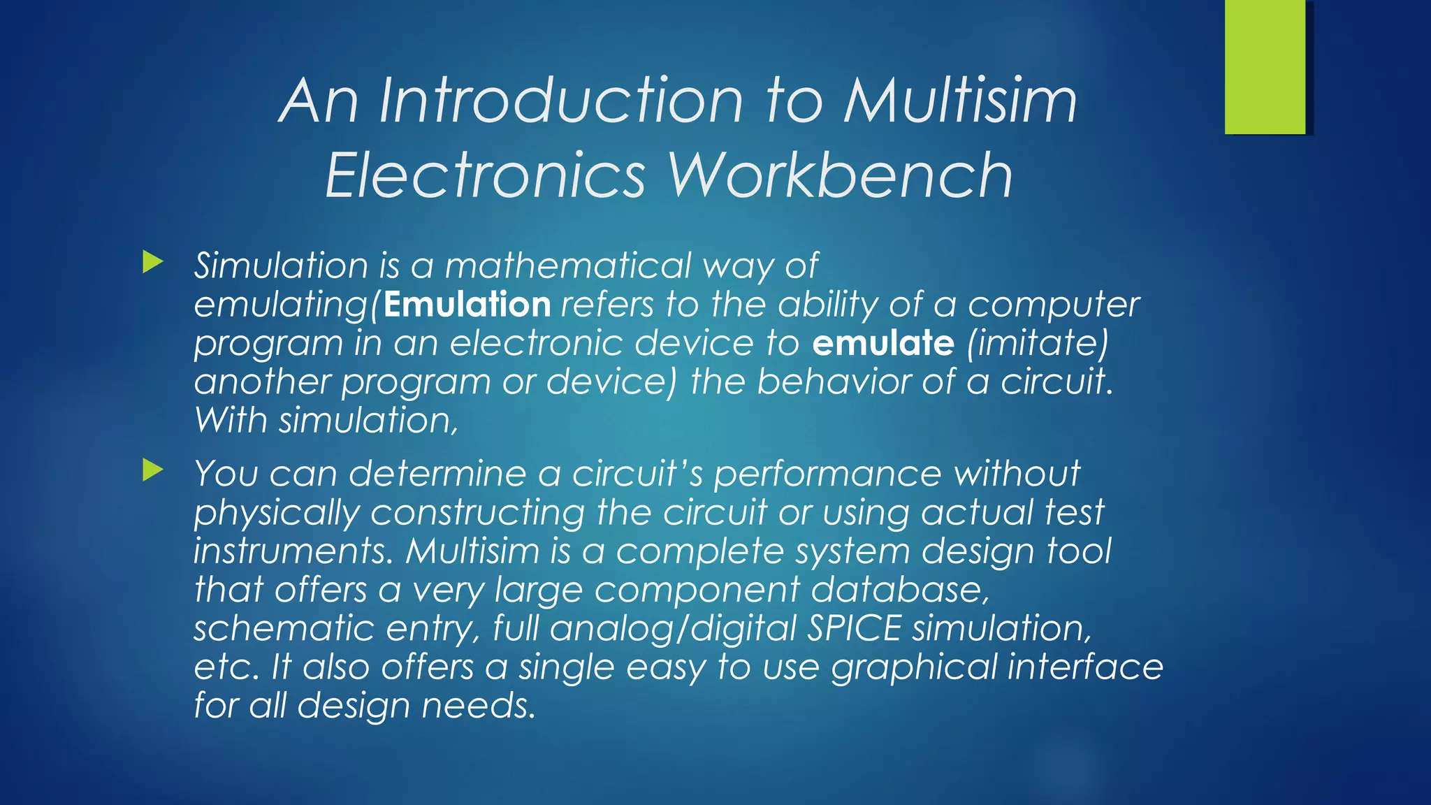 An Introduction to Multisim
Electronics Workbench
 Simulation is a mathematical way of
emulating(Emulation refers to the ability of a computer
program in an electronic device to emulate (imitate)
another program or device) the behavior of a circuit.
With simulation,
 You can determine a circuit’s performance without
physically constructing the circuit or using actual test
instruments. Multisim is a complete system design tool
that offers a very large component database,
schematic entry, full analog/digital SPICE simulation,
etc. It also offers a single easy to use graphical interface
for all design needs.
 