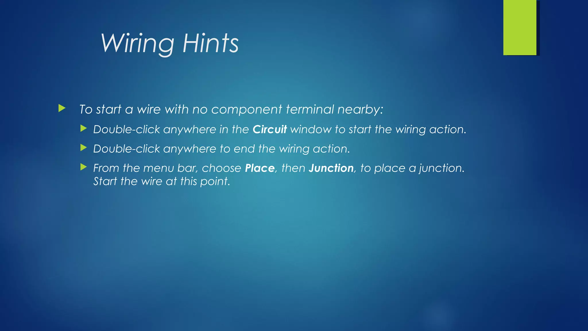 Wiring Hints
 To start a wire with no component terminal nearby:
 Double-click anywhere in the Circuit window to start the wiring action.
 Double-click anywhere to end the wiring action.
 From the menu bar, choose Place, then Junction, to place a junction.
Start the wire at this point.
 