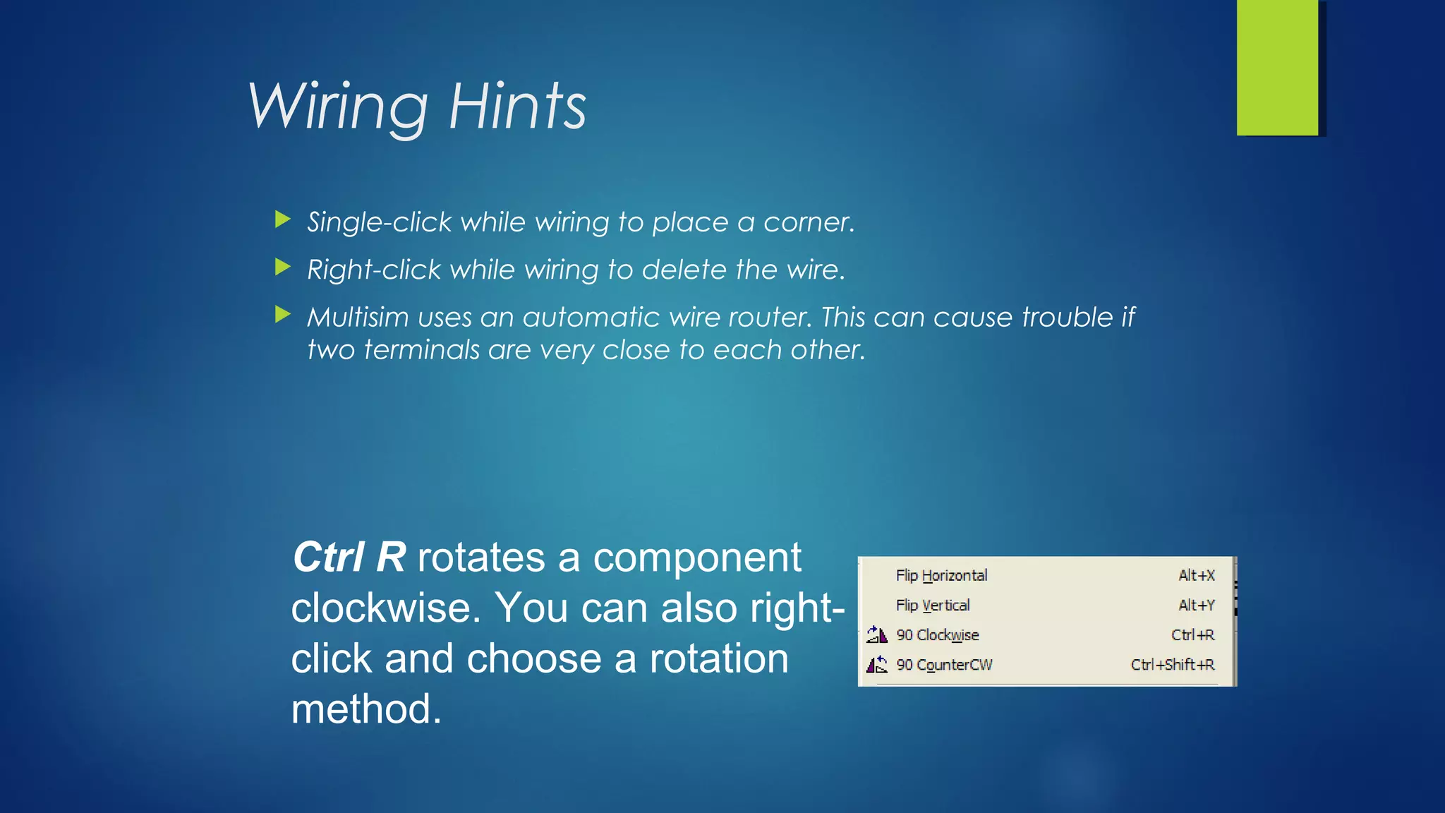 Wiring Hints
 Single-click while wiring to place a corner.
 Right-click while wiring to delete the wire.
 Multisim uses an automatic wire router. This can cause trouble if
two terminals are very close to each other.
Ctrl R rotates a component
clockwise. You can also right-
click and choose a rotation
method.
 
