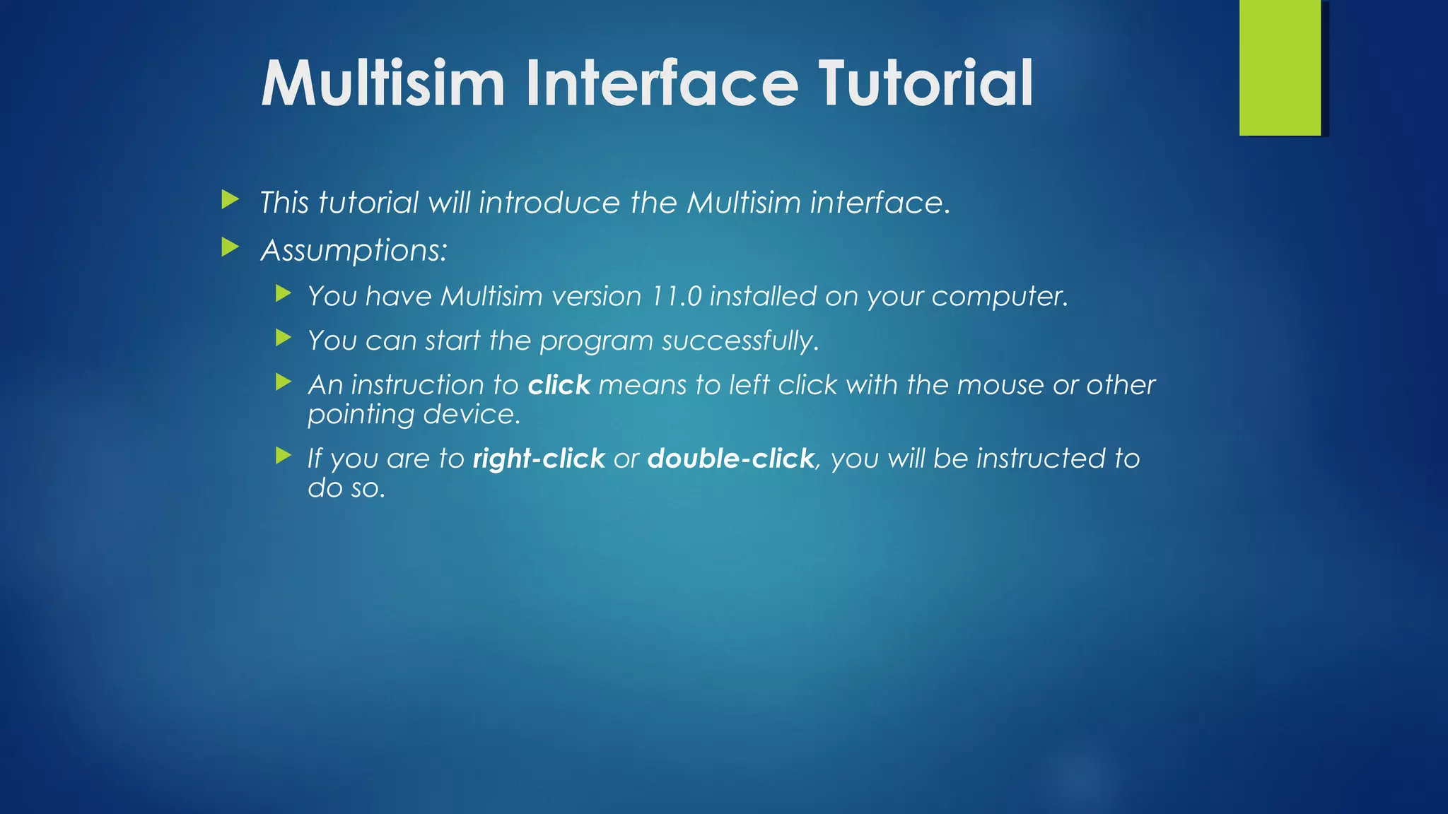 Multisim Interface Tutorial
 This tutorial will introduce the Multisim interface.
 Assumptions:
 You have Multisim version 11.0 installed on your computer.
 You can start the program successfully.
 An instruction to click means to left click with the mouse or other
pointing device.
 If you are to right-click or double-click, you will be instructed to
do so.
 
