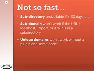 Not so fast…
• Sub-directory unavailable if > 30 days old
• Sub-domain won’t work if the URL is
localhost/IP/port, or if WP is in a
subdirectory
• Unique domains won’t work without a
plugin and some code
10
 