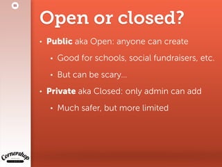 Open or closed?
• Public aka Open: anyone can create
• Good for schools, social fundraisers, etc.
• But can be scary…
• Private aka Closed: only admin can add
• Much safer, but more limited
11
 