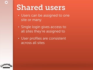 Shared users
• Users can be assigned to one  
site or many
• Single login gives access to  
all sites they’re assigned to
• User proﬁles are consistent  
across all sites
14
 