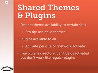 Shared Themes  
& Plugins
• Restrict theme availability to certain sites
• Pro tip: use child themes!
• Plugins available to all
• Activate per-site or “network activate”
• mu-plugins directory: can’t be deactivated  
but don’t work like regular plugins
15
 