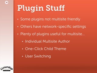 Plugin Stuﬀ
• Some plugins not multisite friendly
• Others have network-speciﬁc settings
• Plenty of plugins useful for multisite…
• Individual Multisite Author
• One-Click Child Theme
• User Switching
16
 