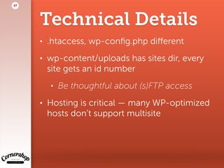 Technical Details
• .htaccess, wp-conﬁg.php diﬀerent
• wp-content/uploads has sites dir, every
site gets an id number
• Be thoughtful about (s)FTP access
• Hosting is critical — many WP-optimized  
hosts don’t support multisite
17
 