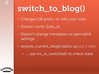 switch_to_blog()
• Changes DB preﬁx, re-inits user roles
• Doesn’t verify $site_id
• Doesn’t change translation or permalink
settings
• restore_current_blog() backs up just 1 step
• … use ms_is_switched() to check state
24
 