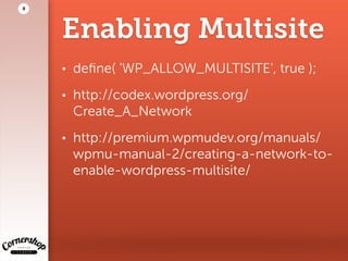 Enabling Multisite
• deﬁne( 'WP_ALLOW_MULTISITE', true );
• http://codex.wordpress.org/
Create_A_Network
• http://premium.wpmudev.org/manuals/
wpmu-manual-2/creating-a-network-to-
enable-wordpress-multisite/
8
 