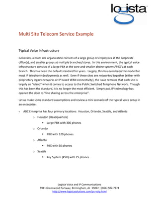  


 
 

Multi Site Telecom Service Example 
 

Typical Voice Infrastructure 
Generally, a multi site organization consists of a large group of employees at the corporate 
office(s), and smaller groups at multiple branches/stores.  In this environment, the typical voice 
infrastructure consists of a large PBX at the core and smaller phone systems/PBX’s at each 
branch.  This has been the default standard for years.  Largely, this has even been the model for 
most IP telephony deployments as well.  Even if these sites are networked together (either with 
proprietary legacy networks or IP based WAN connectivity), the issue remains that each site is 
largely an “island” when it comes to access to the Public Switched Telephone Network.  Though 
this has been the standard, it is no longer the most efficient.  Simply put, IP technology has 
opened the door to “line sharing across the enterprise”. 

Let us make some standard assumptions and review a mini scenario of the typical voice setup in 
an enterprise: 

    ABC Enterprise has four primary locations:  Houston, Orlando, Seattle, and Atlanta 
•

           o Houston (Headquarters) 
                      Large PBX with 300 phones 
           o Orlando 
                      PBX with 120 phones 
           o Atlanta 
                      PBX with 50 phones  
           o Seattle 
                      Key System (KSU) with 25 phones  
 
 
 
 
 
                               Logista Voice and IP Communications 
                 5911 Greenwood Parkway, Birmingham, AL  35022 | (866) 502‐7274 
                          http://www.logistasolutions.com/ps‐voip.html 
                                                   
 