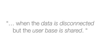 “… when the data is disconnected  
but the user base is shared. “
 