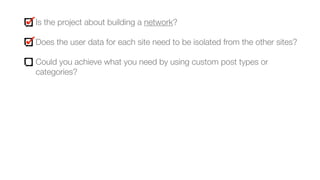 Is the project about building a network?
Does the user data for each site need to be isolated from the other sites?
Could you achieve what you need by using custom post types or
categories?
 