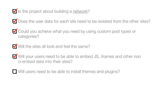 Is the project about building a network?
Does the user data for each site need to be isolated from the other sites?
Could you achieve what you need by using custom post types or
categories?
Will the sites all look and feel the same?
Will your users need to be able to embed JS, iframes and other non  
o-embed data into their sites?
Will users need to be able to install themes and plugins?
 