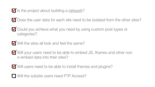 Is the project about building a network?
Does the user data for each site need to be isolated from the other sites?
Could you achieve what you need by using custom post types or
categories?
Will the sites all look and feel the same?
Will your users need to be able to embed JS, iframes and other non  
o-embed data into their sites?
Will users need to be able to install themes and plugins?
Will the subsite users need FTP Access?
 