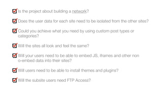 Is the project about building a network?
Does the user data for each site need to be isolated from the other sites?
Could you achieve what you need by using custom post types or
categories?
Will the sites all look and feel the same?
Will your users need to be able to embed JS, iframes and other non  
o-embed data into their sites?
Will users need to be able to install themes and plugins?
Will the subsite users need FTP Access?
 