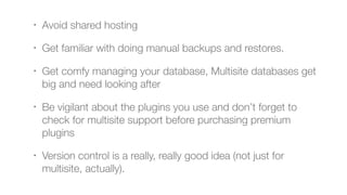 • Avoid shared hosting
• Get familiar with doing manual backups and restores.
• Get comfy managing your database, Multisite databases get
big and need looking after
• Be vigilant about the plugins you use and don’t forget to
check for multisite support before purchasing premium
plugins
• Version control is a really, really good idea (not just for
multisite, actually).
 