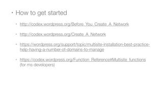 • How to get started
• http://codex.wordpress.org/Before_You_Create_A_Network
• http://codex.wordpress.org/Create_A_Network
• https://wordpress.org/support/topic/multisite-installation-best-practice-
help-having-a-number-of-domains-to-manage
• https://codex.wordpress.org/Function_Reference#Multisite_functions
(for ms developers)
 